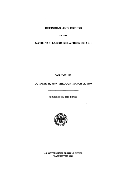 handle is hein.usfed/natlareb0297 and id is 1 raw text is: DECISIONS AND ORDERS
OF THE
NATIONAL LABOR RELATIONS BOARD
VOLUME 297
OCTOBER 18, 1989, THROUGH MARCH 29, 1990
PUBLISHED BY THE BOARD

U.S. GOVERNMENT PRINTING OFFICE
WASHINGTON: 1992


