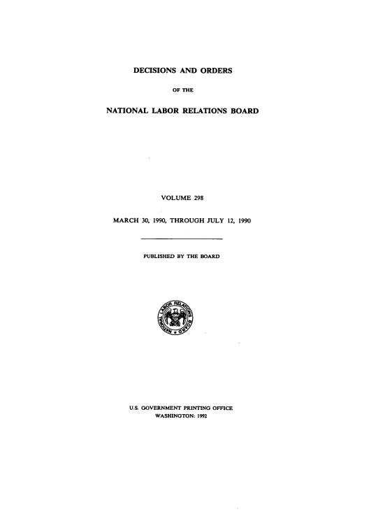 handle is hein.usfed/natlareb0298 and id is 1 raw text is: DECISIONS AND ORDERS
OF THE
NATIONAL LABOR RELATIONS BOARD
VOLUME 298
MARCH 30, 1990, THROUGH JULY 12, 1990
PUBLISHED BY THE BOARD

U.S. GOVERNMENT PRINTING OFFICE
WASHINGTON: 1992


