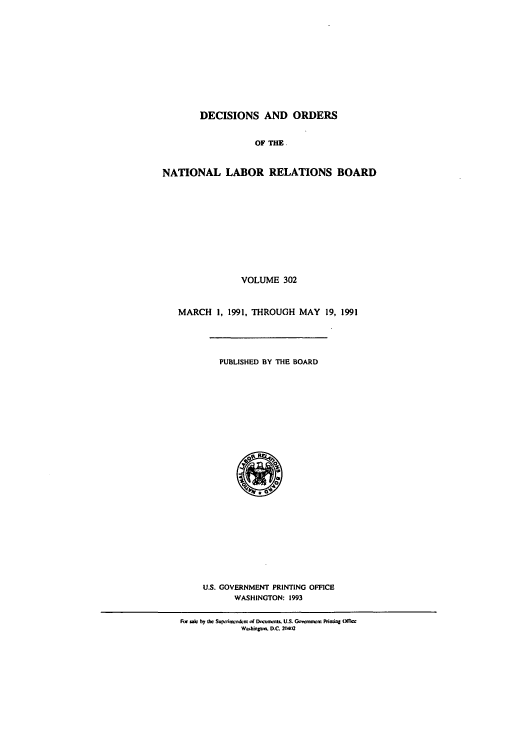 handle is hein.usfed/natlareb0302 and id is 1 raw text is: DECISIONS AND ORDERS
OF THE.
NATIONAL LABOR RELATIONS BOARD
VOLUME 302
MARCH 1, 1991, THROUGH MAY 19, 1991
PUBLISHED BY THE BOARD
U.S. GOVERNMENT PRINTING OFFICE
WASHINGTON: 1993
Rw ,ac by lk Su -imsndcim of Doh,,noU. U.S. Govco wcm Pinntq UiT
W.W hju.~. D.C. 2(W)2


