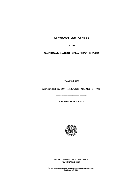 handle is hein.usfed/natlareb0305 and id is 1 raw text is: DECISIONS AND ORDERS
OF THE
NATIONAL LABOR RELATIONS BOARD
VOLUME 305
SEPTEMBER 30, 1991, THROUGH JANUARY 15, 1992
PUBLISHED BY THE BOARD
U.S. GOVERNMENT PRINTING OFFICE
WASHINGTON: 1993
I'm s  by t Supeicnndcam of Docomumirz   U.S. Governn t Printing OfTicc
Wmtogkm. D.C 2( W4


