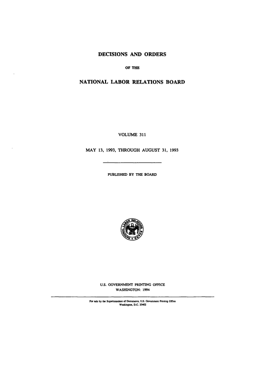 handle is hein.usfed/natlareb0311 and id is 1 raw text is: DECISIONS AND ORDERS
OF THE
NATIONAL LABOR RELATIONS BOARD
VOLUME 311
MAY 13, 1993, THROUGH AUGUST 31, 1993
PUBLISHED BY THE BOARD
U.S. GOVERNMENT PRINTING OFFICE
WASHINGTON: 1994
For sale by the Supesint dmt of Daume   U.S. Govm co: Prting Office
Washigwm. D.C 204M


