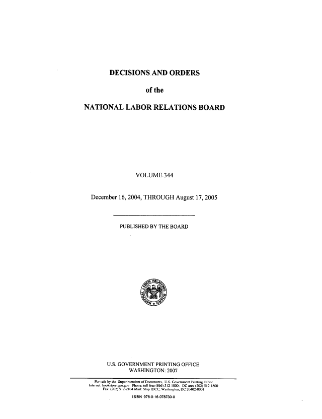 handle is hein.usfed/natlareb0344 and id is 1 raw text is: DECISIONS AND ORDERS
of the
NATIONAL LABOR RELATIONS BOARD

VOLUME.344
December 16, 2004, THROUGH August 17, 2005

PUBLISHED BY THE BOARD

U.S. GOVERNMENT PRINTING OFFICE
WASHINGTON: 2007

For sale by the Superintendent of Documents, U.S. Government Printing Office
Internet: bookstore.gpo.gov Phone: toll free (866) 512-1800; DC area (202) 512-1800
Fax: (202) 512-2104 Mail: Stop IDCC, Washington, DC 20402-0001
IS B N 978-0-16-078730-0


