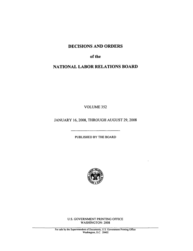 handle is hein.usfed/natlareb0352 and id is 1 raw text is: DECISIONS AND ORDERS

of the
NATIONAL LABOR RELATIONS BOARD
VOLUME 352
JANUARY 16, 2008, THROUGH AUGUST 29, 2008
PUBLISHED BY THE BOARD
U.S. GOVERNMENT PRINTING OFFICE
WASHINGTON: 2008
For sale by the Superintendent of Documents, U.S. Government Printing Office
Washington, D.C. 20402


