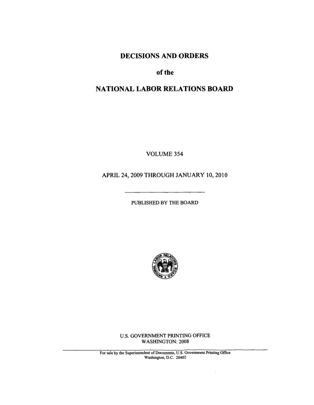 handle is hein.usfed/natlareb0354 and id is 1 raw text is: DECISIONS AND ORDERS
of the
NATIONAL LABOR RELATIONS BOARD

VOLUME 354
APRIL 24, 2009 THROUGH JANUARY 10, 2010

PUBLISHED BY THE BOARD

U.S. GOVERNMENT PRINTING OFFICE
WASHINGTON: 2008

For sale by the Superintendent of Documents, U.S. Government Printing Office
Washington, D.C. 20402


