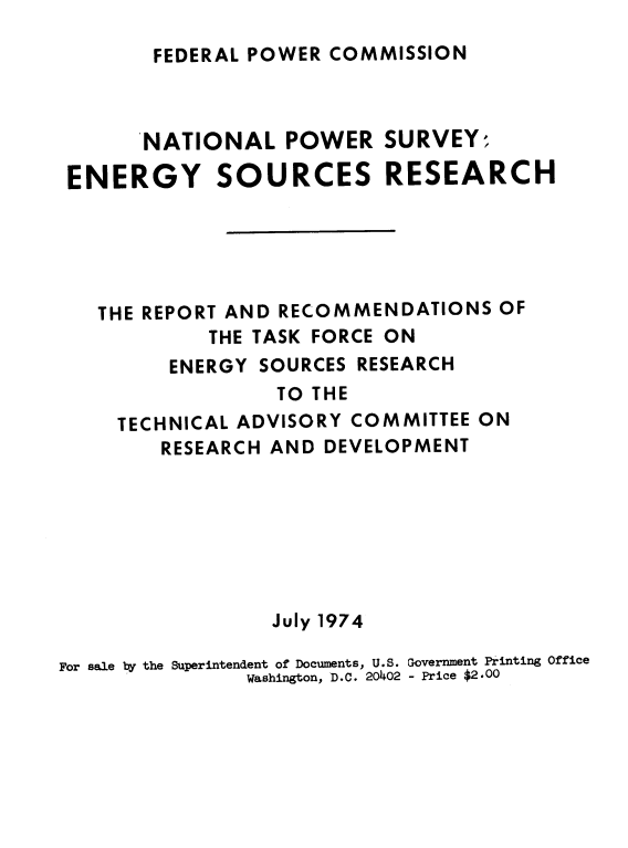 handle is hein.usfed/nlpwrsvye0001 and id is 1 raw text is: 

FEDERAL POWER COMMISSION


       NATIONAL   POWER   SURVEY;

 ENERGY SOURCES RESEARCH





   THE REPORT AND RECOMMENDATIONS   OF
            THE TASK FORCE ON
         ENERGY SOURCES RESEARCH
                  TO THE
     TECHNICAL ADVISORY COMMITTEE ON
        RESEARCH AND DEVELOPMENT







                 July 1974

For sale by the Superintendent of Documents, U.S. Government Printing Office
               Washington, D.C. 20402 - Price $2.00


