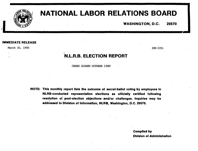handle is hein.usfed/nlrbercc1990 and id is 1 raw text is: NATIONAL LABOR RELATIONS BOARD

WASHINGTON, D.C.

20570

IMMEDIATE RELEASE
March 30, 1990                                                              (ER-335)
.                             N.L.R.B. ELECTION REPORT
CASES CEDSED OCTOBER 1989
NOTE: This monthly report liists the outcome of secret-ballot voting by employees in
NLRB-conducted representation elections as officially certified following
resolution of post-election objections and/or challenges. Inquiries 'may be
addressed to Division of Information, NLRB, Washington, D.C. 20570.
Complied by
Division of Administration

I


