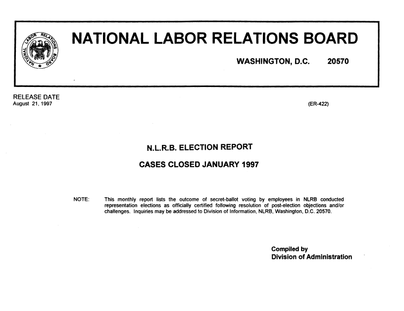 handle is hein.usfed/nlrbercc1997 and id is 1 raw text is: RELEASE DATE
August 21, 1997

(ER-422)

N.L.R.B. ELECTION REPORT
CASES CLOSED JANUARY 1997

This monthly report lists the outcome of secret-ballot voting by employees in NLRB conducted
representation elections as officially certified following resolution of post-election objections and/or
challenges. Inquiries may be addressed to Division of Information, NLRB, Washington, D.C. 20570.

Compiled by
Division of Administration

o NATIONAL LABOR RELATIONS BOARD
WASHINGTON, D.C.  20570

NOTE:


