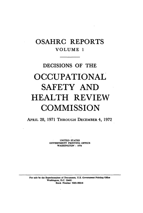 handle is hein.usfed/osahr0001 and id is 1 raw text is: OSAHRC REPORTS
VOLUME 1
DECISIONS OF THE
OCCUPATIONAL
SAFETY AND
HEALTH REVIEW
COMMISSION
APRIL 28, 1971 THROUGH DECEMBER 4, 1972
UNITED STATES
GOVERNMENT PRINTING OFFICE
WASHINGTON : 1974

For sale by the Superintendent of Documents, U.S. Govermment Printing Office
Washington, D.C. 20402-
Stock Number 5203-00018


