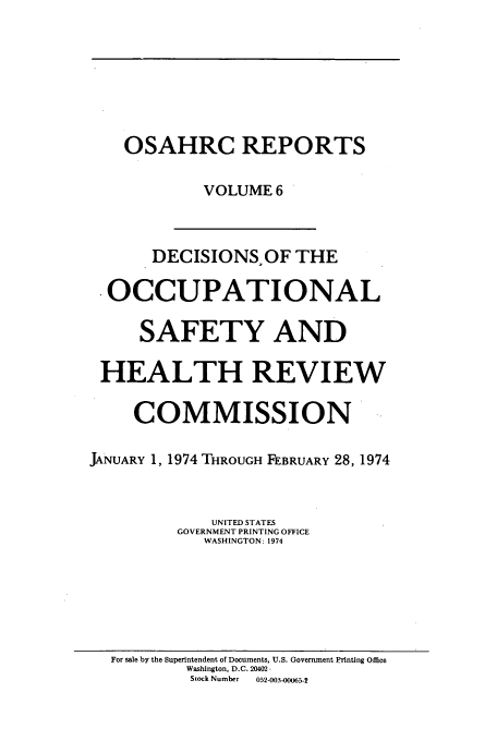handle is hein.usfed/osahr0006 and id is 1 raw text is: OSAHRC REPORTS
VOLUME 6
DECISIONS, OF THE
OCCUPATIONAL
SAFETY AND
HEALTH REVIEW
COMMISSION         ..
JANUARY 1, 1974 THROUGH FEBRUARY 28, 1974
UNITED STATES
GOVERNMENT PRINTING OFFICE
WASHINGTON: 1974

For sale by the Superintendent of Documents, U.S. Government Printing Office
Washington, D.C. 20402
Stock Number      052-003-00065-2


