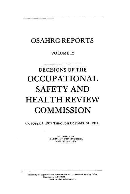 handle is hein.usfed/osahr0012 and id is 1 raw text is: OSAHRC REPORTS
VOLUME 12
DECISIONS.OF THE
OCCUPATIONAL
SAFETY AND
HEALTH REVIEW
COMMISSION
OCTOBER 1, 1974 THROUGH OCTOBER 31, 1974
UNITED STATES
GOVERNMENT PRIN FING OFFICE
WASHINGTON: 1974

For sale by the Superinteodent of Documents. U.S. Government Printing Office
Washington. D.C. 20402-
Stock Number 052-003-00074


