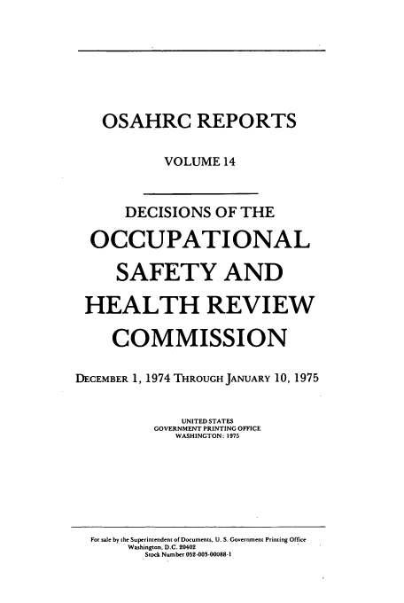 handle is hein.usfed/osahr0014 and id is 1 raw text is: OSAHRC REPORTS
VOLUME 14
DECISIONS OF THE
OCCUPATIONAL
SAFETY AND
HEALTH REVIEW
COMMISSION
DECEMBER 1, 1974 THROUGH JANUARY 10, 1975
UNITED STATES
GOVERNMENT PRINTING OFFICE
WASHINGTON: 1975

For sale by the Superintendent of Documents. U. S. Government Printing Office
Washington, D.C. 20402
Stock Number 052-003-00088-1


