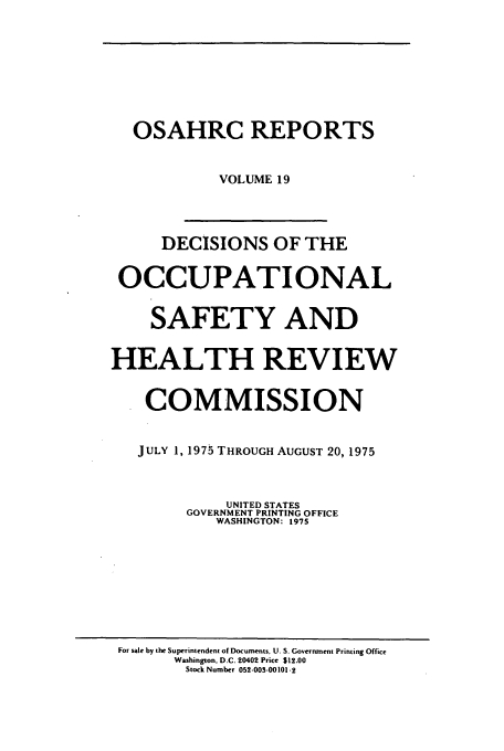 handle is hein.usfed/osahr0019 and id is 1 raw text is: OSAHRC REPORTS
VOLUME 19
DECISIONS OF THE
OCCUPATIONAL
SAFETY AND
HEALTH REVIEW
COMMISSION
JULY 1, 1975 THROUGH AUGUST 20, 1975
UNITED STATES
GOVERNMENT PRINTING OFFICE
WASHINGTON: 1975

For sale by the Superintendent of Documents, U. S. Government Printing Office
Washington. D.C. 20402 Price $12.00
Stock Number 052-003-00101-2


