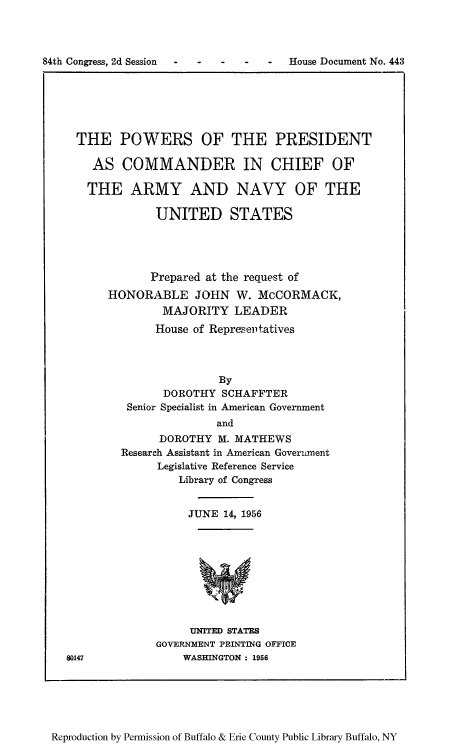 handle is hein.usfed/poprecc0001 and id is 1 raw text is: 84th Congress, 2d Session  -    -    -   -    -    House Document No. 443

THE POWERS OF THE PRESIDENT
AS COMMANDER IN CHIEF OF
THE ARMY AND NAVY OF THE
UNITED STATES
Prepared at the request of
HONORABLE JOHN W. McCORMACK,
MAJORITY LEADER
House of Representatives
By
DOROTHY SCHAFFTER
Senior Specialist in American Government
and
DOROTHY M. MATHEWS
Research Assistant in American Government
Legislative Reference Service
Library of Congress

JUNE 14, 1956

UNITED STATES
GOVERNMENT PRINTING OFFICE
WASHINGTON : 1956

80147

Reproduction by Permission of Buffalo & Erie County Public Library Buffalo, NY


