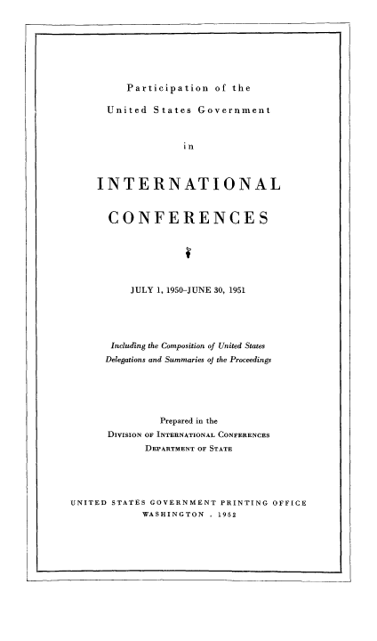 handle is hein.usfed/pusging0007 and id is 1 raw text is: Participation of the

United States Government
in
INTERNATIONAL

CONFERENCES
JULY 1, 1950-JUNE 30, 1951
Including the Composition of United States
Delegations and Summaries oj the Proceedings
Prepared in the
DIVISION OF INTERNATIONAL CONFERENCES
DEPARTMENT OF STATE
UNITED STATES GOVERNMENT PRINTING OFFICE
WASHINGTON . 1952


