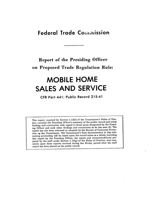 handle is hein.usfed/rpomhsvc0001 and id is 1 raw text is: 











    Federal Trade Cominission









    Report of the Presiding Officer


on   Proposed Trade Regulation Rule:




          MOBILE HOME


  SALES AND SERVICE


      CFR  Part  441;  Public  Record   215-41








This report, required by Section 1.13(f) of the Commission's Rules of Prac-
tice, contains the Presiding Officer's summary of the public record and initial
findings and conclusions with regard to those issues designated by the Presid-
ing Officer and such other findings and conclusions as he has seen fit. The
report has not been reviewed or adopted by the Bureau of Consumer Protec-
tion op the Commission. The Commission's final determination in this rule-
making proceeding will be based upon the record taken as a whole, including
this report by the Presiding Officer, the report and recommendations pre-
pared by the staff under Section 1.13(g) of the Rules of Practice, and com-
ments upon these reports received during the 60-day period after the staff
report has been placed on the public record.


