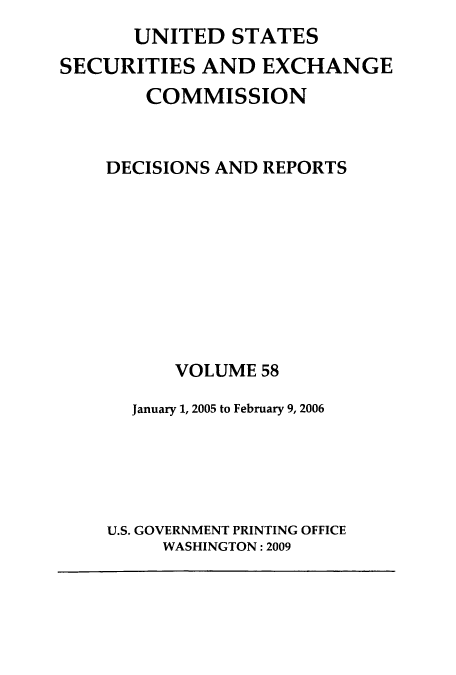 handle is hein.usfed/secexcdr0058 and id is 1 raw text is: UNITED STATES
SECURITIES AND EXCHANGE
COMMISSION
DECISIONS AND REPORTS
VOLUME 58
January 1, 2005 to February 9, 2006
U.S. GOVERNMENT PRINTING OFFICE
WASHINGTON: 2009


