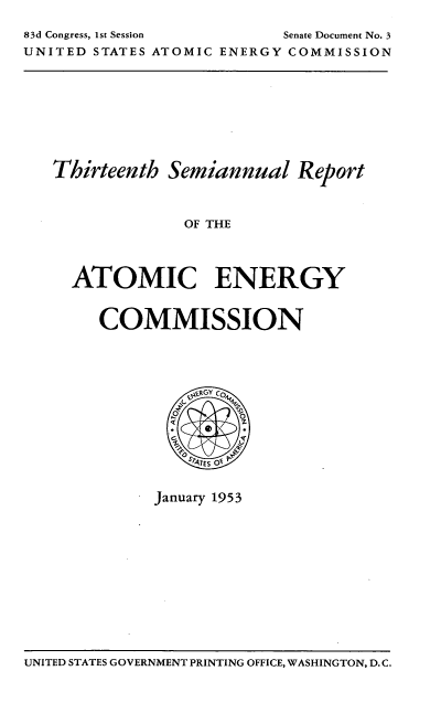handle is hein.usfed/smanlrprtaec0013 and id is 1 raw text is: 83d Congress, 1st Session         Senate Document No. 3
UNITED STATES ATOMIC ENERGY COMMISSION

Thirteenth Semiannual Report
OF THE
ATOMIC ENERGY

COMMISSION

January 1953

UNITED STATES GOVERNMENT PRINTING OFFICE, WASHINGTON, D. C.


