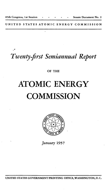 handle is hein.usfed/smanlrprtaec0021 and id is 1 raw text is: 85th Congress, 1st Session  -      Senate Document No. 2
UNITED STATES ATOMIC ENERGY COMMISSION

Twenty-first Semiannual Report
OF THE
ATOMIC ENERGY
COMMISSION

January 1957

UNITED STATES GOVERNMENT PRINTING OFFICE,WASHINGTON, D.C.


