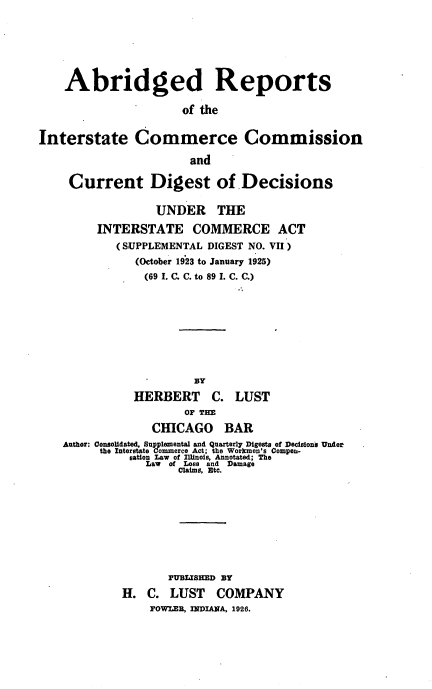 handle is hein.usfed/spldgstica0007 and id is 1 raw text is: Abridged Reports
of the
Interstate Commerce Commission
and
Current Digest of Decisions
UNDER THE
INTERSTATE COMMERCE ACT
(SUPPLEMENTAL DIGEST NO. VII)
(October 1923 to January 1925)
(69 I. C. C. to 89 I. C. C.)
BY
HERBERT C. LUST
OF THE
CHICAGO BAR
Author: Consolidated, Supplemental and Quarterly Digests of Decisions Under
the Interstate Commerce Act; the WoMinn's Compen-
sation Law of Illinois, Annotated; The
Law of Lose and Damage
Claims, Etc.
PUBLISIED BY
H. C. LUST COMPANY
FOWLER, INDIANA, 1926.


