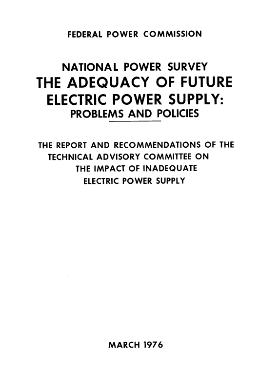 handle is hein.usfed/syadcyof0001 and id is 1 raw text is: 


FEDERAL POWER COMMISSION


    NATIONAL  POWER SURVEY

THE  ADEQUACY OF FUTURE

  ELECTRIC  POWER SUPPLY:
     PROBLEMS AND  POLICIES


THE REPORT AND RECOMMENDATIONS OF THE
  TECHNICAL ADVISORY COMMITTEE ON
      THE IMPACT OF INADEQUATE
      ELECTRIC POWER SUPPLY


MARCH 1976


