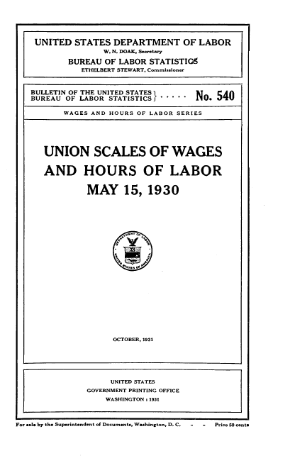 handle is hein.usfed/unscwahl0001 and id is 1 raw text is: 






UNITED   STATES  DEPARTMENT OF LABOR
               W. N. DOAK, Secretary

        BUREAU OF LABOR STATISTIG9
          ETHELBERT STEWART, Commissioner



BULLETIN OF THE UNITED STATESo.54
BUREAU OF LABOR STATISTICS        N o. 540

       WAGES AND HOURS OF LABOR SERIES







   UNION SCALES OF WAGES



   AND HOURS OF LABOR



           MAY 15, 1930












                  i     4














                  OCTOBER, 1931







                UNITED STATES
           GOVERNMENT PRINTING OFFICE
               WASHINGTON : 1931


For sale by the Superintendent of Documents, Washington, D. C.


-  - Price 50 cents


