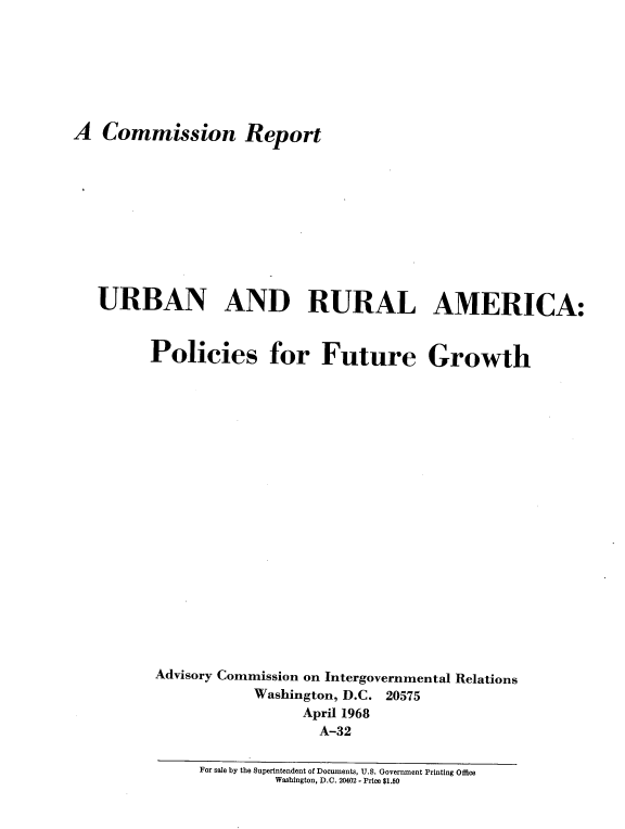handle is hein.usfed/urapfg0001 and id is 1 raw text is: A Commission Report
URBAN AND RURAL AMERICA:
Policies for Future Growth
Advisory Commission on Intergovernmental Relations
Washington, D.C. 20575
April 1968
A-32

For sale by the Superintendent of Documents, U.S. Government Printing Office
Washington, D.C. 20402 - Price $1.60


