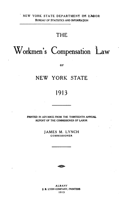 handle is hein.usnewyorkoth/wmcnlwnw0001 and id is 1 raw text is: 


     NEW YORK STATE DEPARTMENT O'f L-OR
          BUREAU OF STATISTICS AND INFORMA'ION



                    THE




Workmen's Compensation Law


                      OF


NEW YORK


STATE


1913


PRINTED IN ADVANCE FROM THE THIRTEENTH ANNUAL
    REPORT OF THE COMMISSIONER OF LABOR


        JAMES M. LYNCH
           COMMISSIONER














             ALBANY
       J. B. LYON COMPANY. PRINTERS
               1913


