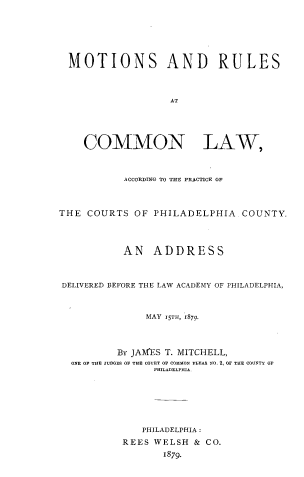 handle is hein.uspennsylvaniaoth/mtsrles0001 and id is 1 raw text is: MOTIONS AND RULES
AT
COMMON LAW,
ACCORDING TO THE PRACTICE OF
THE COURTS OF PHILADELPHIA COUNTY.
AN ADDRESS
DELIVERED BEFORE THE LAW ACADEMY OF PHILADELPHIA,
MAY 15TH, 1879
BY JAMES T. MITCHELL,
ONE OF THE JUDGES OF THE COURT OF COMMON PLEAO NO. 2, OF THE COUNTY OF
PHILADELFHI.
PHILADELPHIA:
REES WELSH & CO.
1879.


