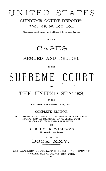 handle is hein.usreports/cadsupctus0025 and id is 1 raw text is: ï»¿UNITED

STATES

SUPREME COURT REPORTS.
Vols. 98, 99, 100, 101.
EMBRACING ALL OPINIONs IN 8, 9, 10 AND 11 OTTo, WITH OTHERS.
CASES
ARGUED AND DECIDED
IN THE

SUPREME

COURT

OF

THE UNITED STATES,
IN THE
OCTOBER TERMS, 1878, 1879.
COMPLETE EDITION,
WITH HEAD LINES, HEAD NOTES, STATEMENTS OF CASES,
POINTS AND AUTHORITIES OF COUNSEL, FOOT
NOTES AND PARALLEL REFERENCES,
BY
STEPHEN K. WILLIAMS,
Counselor at Law.

BOOIK

xxv.

THE LAWYERS' CO-OPERATIVE PUBLISHING COMPANY,
NEWARK, WAYNE COUNTY, NEW YORK.
1885.


