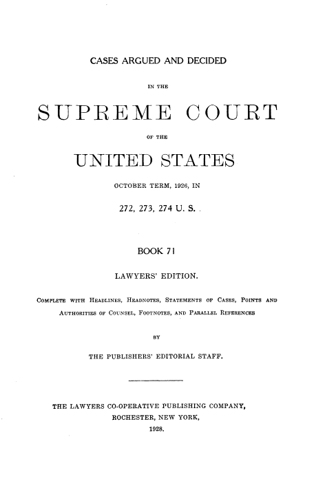 handle is hein.usreports/cadsupctus0071 and id is 1 raw text is: CASES ARGUED AND DECIDED

IN THE
SUPREME COURT
OF THE
UNITED STATES
OCTOBER TERM, 1926, IN
272, 273, 274 U. S. .
BOOK 71
LAWYERS' EDITION.
COMPLETE WITH HEADLINES, HEADNOTES, STATEMENTS OF CASES, POINTS AND
AUTHORITIES OF COUNSEL, FOOTNOTES, AND PARALLEL REFERENCES
BY
THE PUBLISHERS' EDITORIAL STAFF.

THE LAWYERS CO-OPERATIVE PUBLISHING COMPANY,
ROCHESTER, NEW YORK,
1928.


