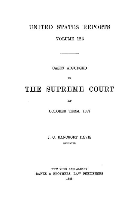 handle is hein.usreports/usrep123 and id is 1 raw text is: UNITED STATES REPORTS
VOLUME 123
CASES ADJUDGED
IN
THE SUPREME COURT
AT

OCTOBER TERM, 1887
J. C. BANCROFT DAVIS
REPORTER
NEW YORK AND ALBANY
BANKS & BROTHERS, LAW PUBLISHERS
1888


