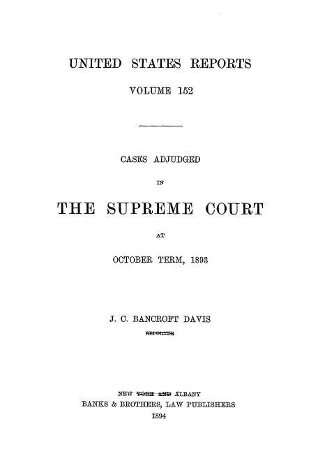 handle is hein.usreports/usrep152 and id is 1 raw text is: UNITED

STATES

REPORTS

VOLUME 152
CASES ADJUDGED
IN
THE SUPREME COURT
AT

OCTOBER TERM, 1893
J. C. BANCROFT DAVIS
NEW Y-     ALBANY
BANKS & BROTHERS, LAW PUBLISHERS
1894



