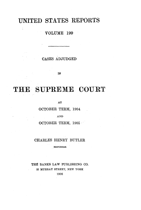 handle is hein.usreports/usrep199 and id is 1 raw text is: UNITED STATES REPORTS
VOLUME 199
CASES ADJUDGED
IN
THE SUPREME COURT
AT

OCTOBER TERM, 1904
AND
OCTOBER TERM, 1905,

CHARLES HENRY BUTLER
REPORTER
THE BANKS LAW PUBLISHING CO.
21 MURRAY STREET, NEW YORK
1906


