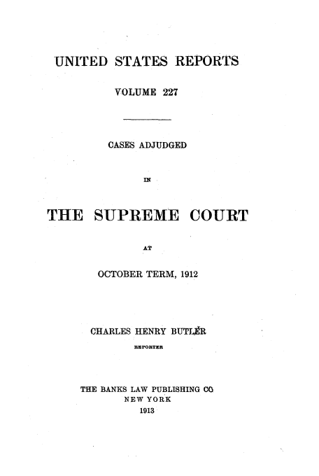 handle is hein.usreports/usrep227 and id is 1 raw text is: UNITED STATES REPORTS
'VOLUME 227
CASES ADJUDGED
IT
THE SUPREME COURT
AT

OCTOBER TERM, 1912
CHARLES HENRY BUTLaR
REPORTER
THE BANKS LAW PUBLISHING CO
NEW YORK
1913


