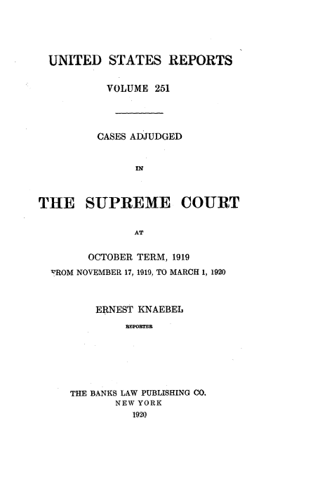 handle is hein.usreports/usrep251 and id is 1 raw text is: UNITED STATES REPORTS
VOLUME 251
CASES ADJUDGED
IN
THE SUPREME COURT
AT
OCTOBER TERM, 1919
'FROM NOVEMBER 17, 1919, TO MARCH 1, 1920
ERNEST KNAEBEI,
IMPOBTEB
THE BANKS LAW PUBLISHING CO.
NEW YORK
1920


