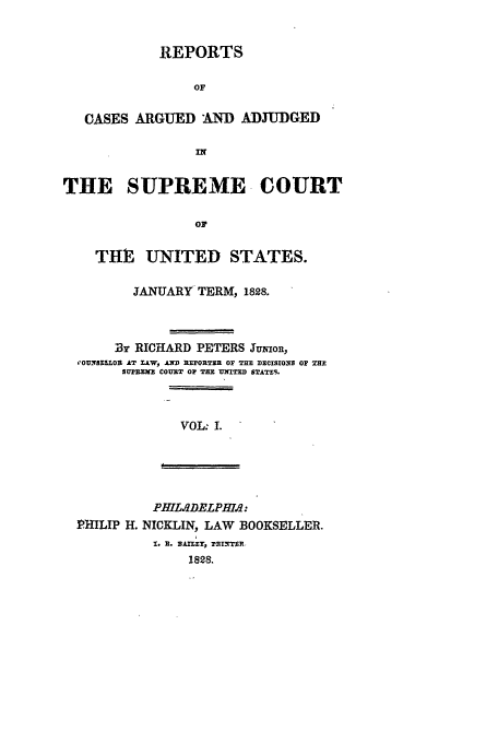 handle is hein.usreports/usrep26 and id is 1 raw text is: REPORTS
OF
CASES ARGUED AND ADJUDGED
IN
THE SUPREME, COURT
OF
THIE UNITED STATES.
JANUARY TERM, 1828.
B13 RICHARD PETERS Jumon,
OUNSELLOL AT LLW, AD REPORTZR Or THE DECISIONS OF THP
SUPBXK' COURT OF THE U=TD STATE9.
VOL: I.

PHIL.DE DLPHIf.h:
PHILIP H. NICKLIN, LAW BOOKSELLER.
T.. it.  nliT, PRInTER-
1828.


