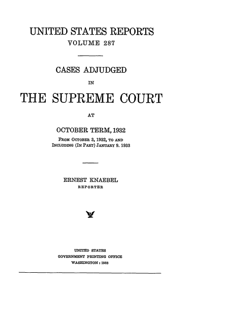 handle is hein.usreports/usrep287 and id is 1 raw text is: UNITED STATES REPORTS
VOLUME 287
CASES ADJUDGED
IN
THE SUPREME COURT
AT

OCTOBER TERM, 1932
FROM OCTOBER 3, 1932, TO AND
INCLUDING (IN PAI T) JANUARY 9. 1933
ERNEST KNAEBEL
REPORTER
UNITED STATES
GOVERNMENT PRINTING OFFICE
WASHINGTON: 198S


