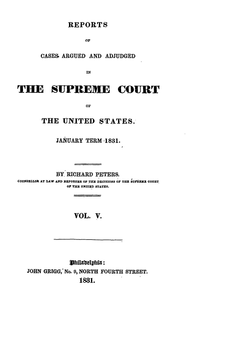 handle is hein.usreports/usrep30 and id is 1 raw text is: REPORTS
OF
CASES- ARGUED AND ADJUDGED
IN

THE SUPREME COURT
OF
THE UNITED STATES.
JANUARY TERM .1831.
BY, RICHARD PETERS.
COUM1SZLLOR AT LAW AND RZPORTEB OF.THE DECISIONS OF TaE SUIr'z SE  COURT
07 THE UNITED STATZS.

VOL. V.

Vhfloep*fa:
JOHN GRIGG,- No. 9, NORTH FOURTH STREET.
1831.


