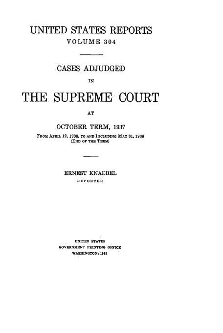 handle is hein.usreports/usrep304 and id is 1 raw text is: UNITED STATES REPORTS
VOLUME 304
.CASES ADJUDGED
IN
THE, SUPREME COURT
AT

OCTOBER TERM, 1937
FROM APRIL 12, 1938, TO AND INCLUDING MAY 31, 1938
(END OF THE TERM)
ERNEST KNAEBEL
REPORTER
UNITED STATES
GOVERNMENT PRINTING OFFICE
WASHINGTON: 1938


