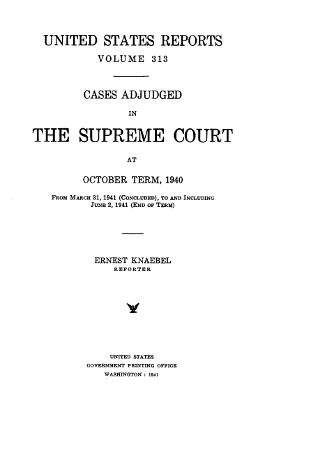 handle is hein.usreports/usrep313 and id is 1 raw text is: UNITED STATES REPORTS
VOLUME 313
CASES ADJUDGED
IN
THE SUPREME COURT
AT
OCTOBER TERM, 1940
FROM MARCH 31, 1941 (CONCLUDED), TO AND INCLUDING
JUNE 2, 1941 (END OF TERM)
ERNEST KNAEBEL
REPORTER
Y
UNITED STATES
GOVERNMENT PRINTING OFFICE
WASHINGTON: 1941


