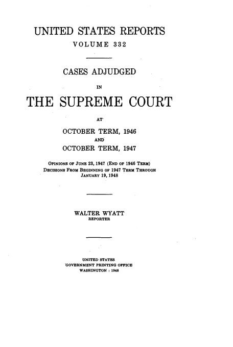 handle is hein.usreports/usrep332 and id is 1 raw text is: UNITED STATES REPORTS
VOLUME 332
CASES ADJUDGED
IN
THE SUPREME COURT
AT'

OCTOBER TERM, 1946
AND
OCTOBER TERM, 1947
OPINIONS OF JUNE 23, 1947 (END OF 1946 TERM)
DECISIONS FROM BEGINNING OF 1947 TERM THROUGH
JANUARY 19, 1948
WALTER WYATT
REPORTER
UNITED STATES
'GOVERNMENT PRINTING OFFICE
WASHINGTON : 1948


