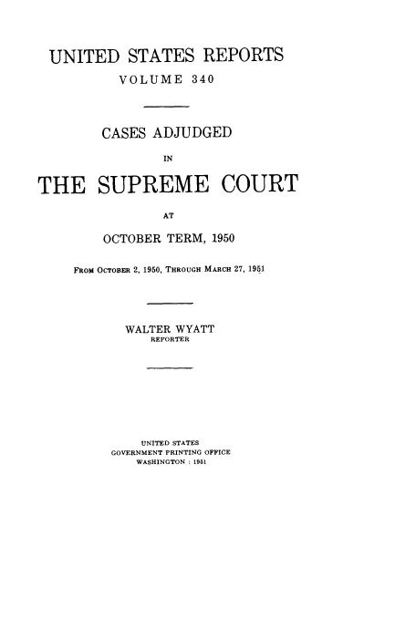 handle is hein.usreports/usrep340 and id is 1 raw text is: UNITED STATES REPORTS
VOLUME 340
CASES ADJUDGED
IN
THE SUPREME COURT
AT

OCTOBER TERM, 1950
FRoM OCTOBER 2, 1950, THROUGH MARCH 27, 1951
WALTER WYATT
REPORTER
UNITED STATES
GOVERNMENT PRINTING OFFICE
WASHINGTON : 1951


