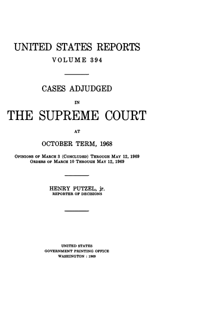 handle is hein.usreports/usrep394 and id is 1 raw text is: UNITED STATES REPORTS
VOLUME 394
CASES ADJUDGED
IN
THE SUPREME COURT
AT
OCTOBER TERM, 1968
OPINIONS OF MARCH 3 (CONCLUDED) THROUGH MAY 12, 1969
ORDERS OF MARCH 10 THROUGH MAY 12, 1969
HENRY PUTZEL, jr.
REPORTER OF DECISIONS
UNITED STATES
GOVERNMENT PRINTING OFFICE
WASHINGTON : 1969


