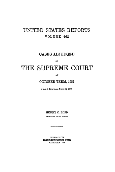 handle is hein.usreports/usrep462 and id is 1 raw text is: UNITED STATES REPORTS
VOLUME 462
CASES ADJUDGED
IN
THE SUPREME COURT
AT

OCTOBER TERM, 1982
JUNE 6 THROUGH JUNE 23, 1983
HENRY C. LIND
REPORTER OF DECISIONS
UNITED STATES
GOVERNMENT PRINTING OFFICE
WASHINGTON: 1986


