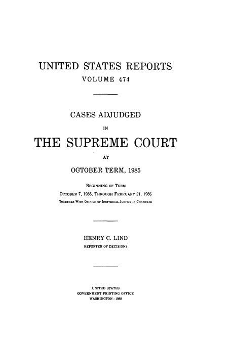 handle is hein.usreports/usrep474 and id is 1 raw text is: UNITED STATES REPORTS
VOLUME 474
CASES ADJUDGED
IN
THE SUPREME COURT
AT

OCTOBER TERM, 1985
BEGINNING OF TERM
OCTOBER 7, 1985, THROUGH FEBRUARY 21, 1986
TOGETHER WITH OPINION OF INDIVIDUAL JUSTICE IN CHAMBERS
HENRY C. LIND
REPORTER OF DECISIONS
UNITED STATES
GOVERNMENT PRINTING OFFICE
WASHINGTON: 1988


