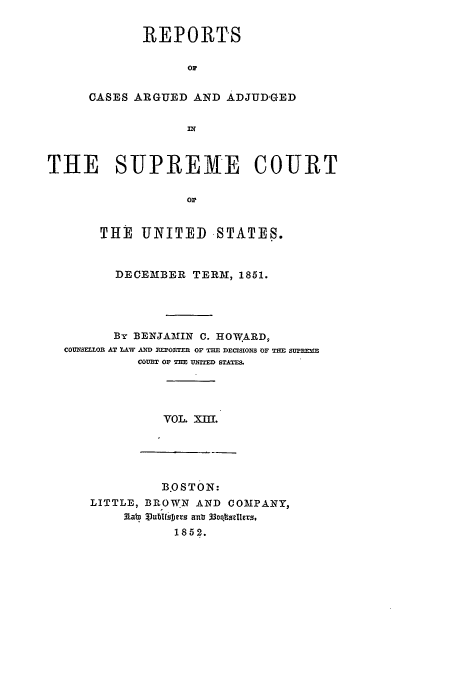 handle is hein.usreports/usrep54 and id is 1 raw text is: REPORTS
OP
CASES ARGUED AND ADJUD'GED

THE SUPREME COURT
OF
THE UNITED STATES.
DECEMBER TERM, 1851.
By BENJAMIN C. HOWARD,
COU -SE ol AT LAW D =OTF R OF  E DECISIONS OF T= SuNm=
COURT OF THE UTITED STATES.
VOL. XII.

B.OSTON:
LITTLE, BROWN AND COMPANY,
Aabn llubl~oDes anla 33o.qz~Iders,
1852.


