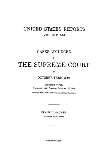 handle is hein.usreports/usrep546 and id is 1 raw text is: UNITED STATES REPORTS
VOLUME 546
CASES ADJUDGED
IN
THE SUPREME COURT
AT

OCTOBER TERM, 2005
BEGINNING OF TERM
OCTOBER 3, 2005, THROUGH FEBRUARY 27, 2006
TOGETHER WITH OPINION OF INDIVIDUAL JUSTICE IN CHAMBERS
FRANK D. WAGNER
REPORTER OF DECISIONS

WASHINGTON : 2008


