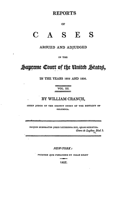 handle is hein.usreports/usrep7 and id is 1 raw text is: REPORTS
OF
C A                S E S
AROUED AND ADJUDGED
IN THE
uprnme rt of tjjt tniteb btatc,
IN THE YEARS 1805 AND 1806.
VOL. III.
BY WILLIAM CRANCH,
CHIEP 1173GE Or VIE CIRCUYIT COURT Or THE DISTRIZCT OP
COLUMBIA.
POTIUS IGNORATIO JURIS LITIGIOSA EST, qUAM SCIENTSA.
Caccro de .Legibus. Dial. 1.
JVE W- YORK:
PRt;T1D AND PUBZISHED BY ISAAC RILEY


