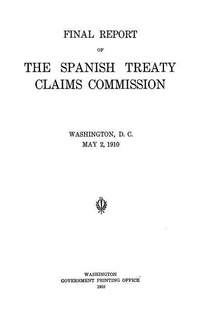handle is hein.ustreaties/fnlrstc0001 and id is 1 raw text is: FINAL REPORT
OF
THE SPANISH TREATY
CLAIMS COMMISSION

WASHINGTON, D. C.
MAY 2, 1910
WASHINGTON
GOVERNMENT PRINTING OFFICE
1910


