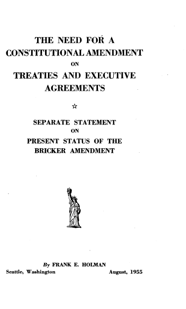 handle is hein.ustreaties/ndconadtte0001 and id is 1 raw text is: THE NEED FOR A
CONSTITUTIONAL AMENDMENT
ON
TREATIES AND EXECUTIVE
AGREEMENTS

SEPARATE STATEMENT
ON
PRESENT STATUS OF THE
BRICKER AMENDMENT

By FRANK E. HOLMAN
Seattle, Washington

August, 1955


